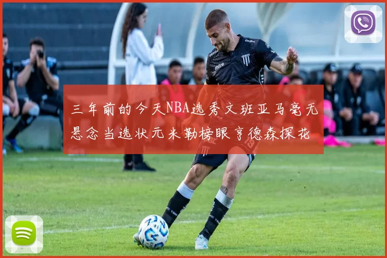 三年前的今天NBA选秀文班亚马毫无悬念当选状元米勒榜眼亨德森探花成就传奇时刻